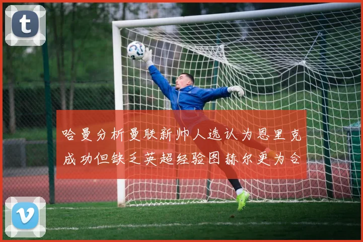 哈曼分析曼联新帅人选认为恩里克成功但缺乏英超经验图赫尔更为合适