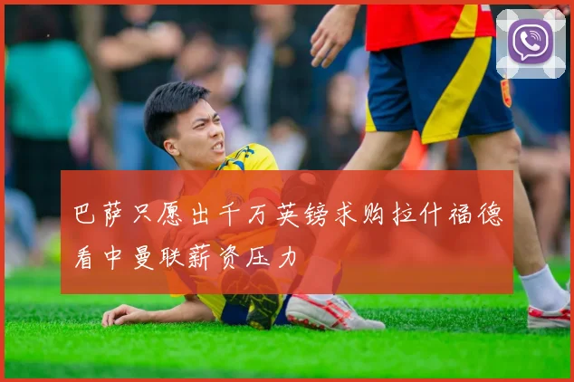 巴萨只愿出千万英镑求购拉什福德看中曼联薪资压力