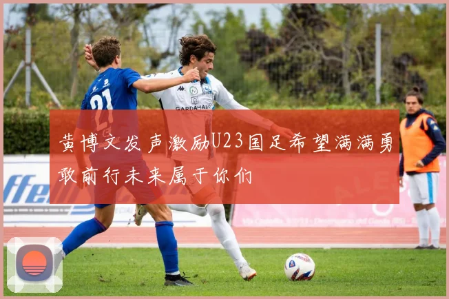 黄博文发声激励U23国足希望满满勇敢前行未来属于你们