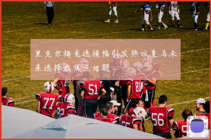 里克尔梅竞选横幅引发热议皇马未来选择成焦点话题