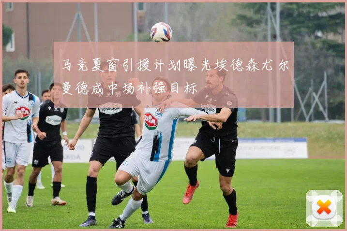 马竞夏窗引援计划曝光埃德森尤尔曼德成中场补强目标