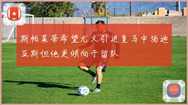 斯帕莱蒂希望尤文引进皇马中场迪亚斯但他更倾向于留队