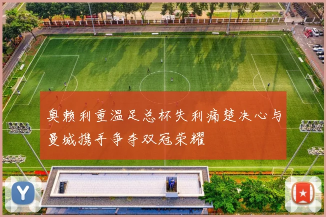 奥赖利重温足总杯失利痛楚决心与曼城携手争夺双冠荣耀