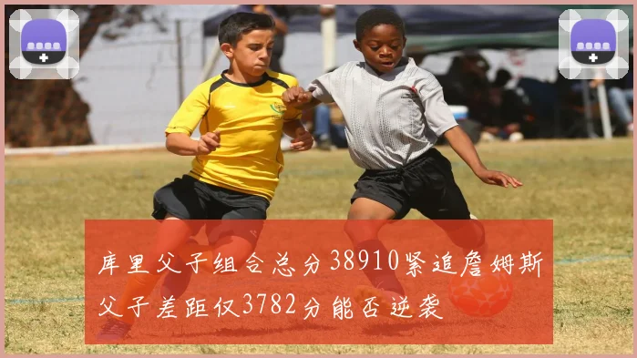 库里父子组合总分38910紧追詹姆斯父子差距仅3782分能否逆袭
