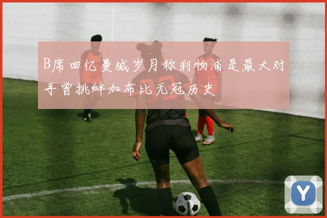 B席回忆曼城岁月称利物浦是最大对手曾挑衅加布比无冠历史