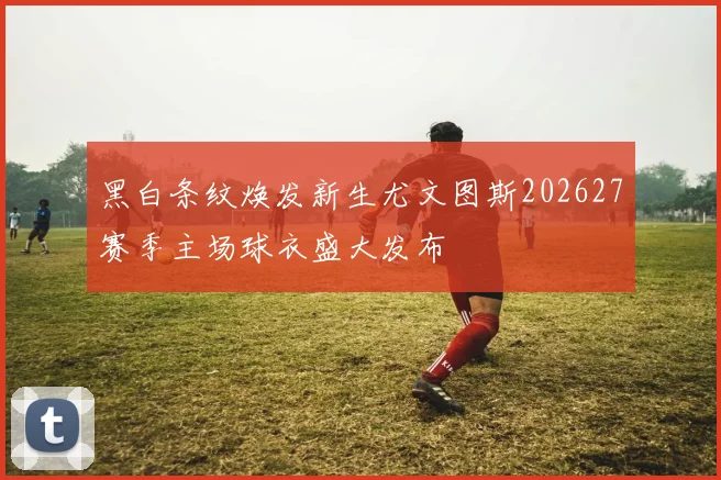 黑白条纹焕发新生尤文图斯202627赛季主场球衣盛大发布